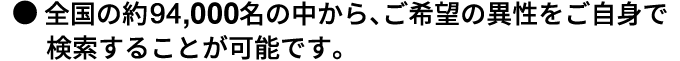 ●全国の約80,000名の中から、ご希望の異性をご自身で検索することが可能です。